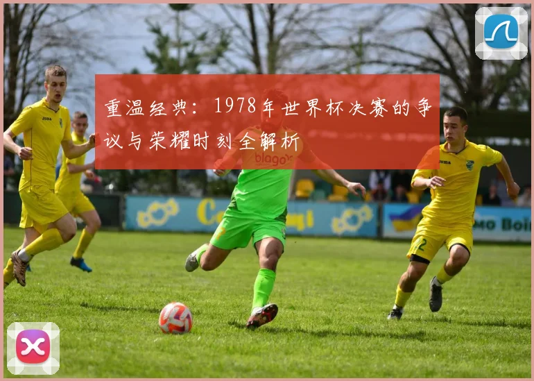 重温经典：1978年世界杯决赛的争议与荣耀时刻全解析