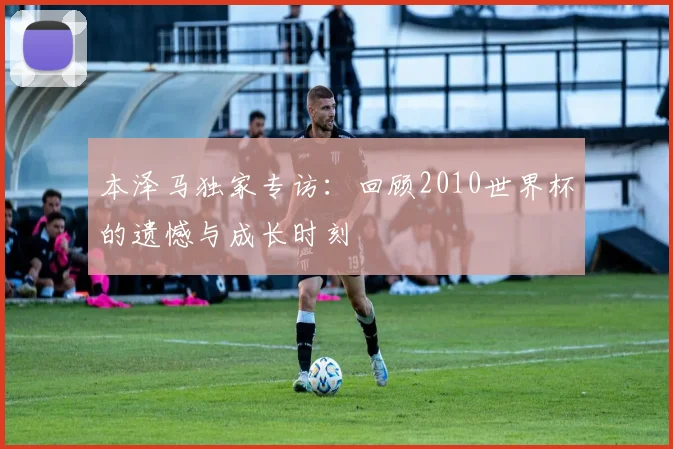本泽马独家专访：回顾2010世界杯的遗憾与成长时刻