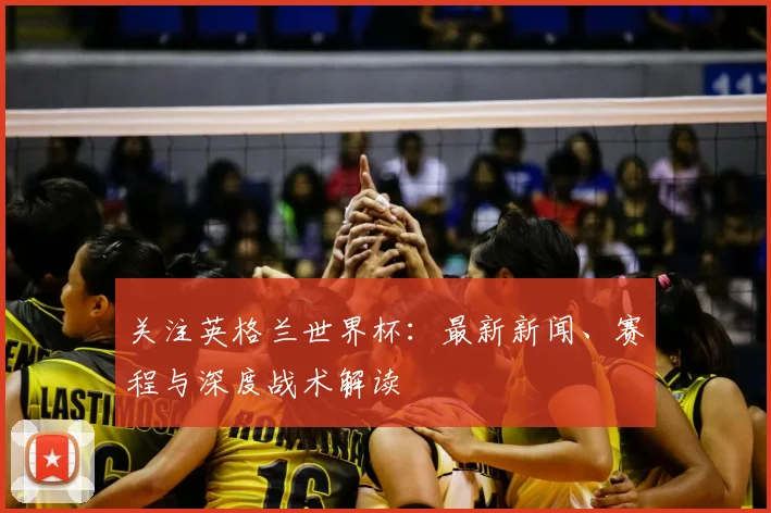 关注英格兰世界杯：最新新闻、赛程与深度战术解读