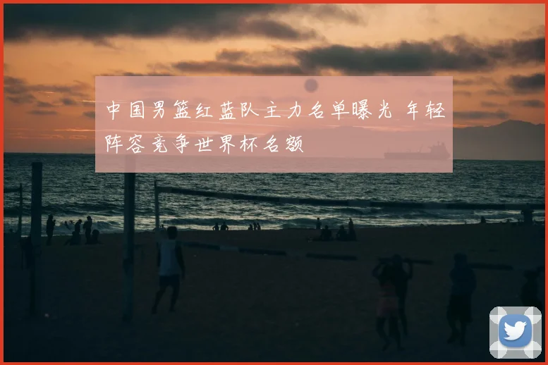 中国男篮红蓝队主力名单曝光 年轻阵容竞争世界杯名额