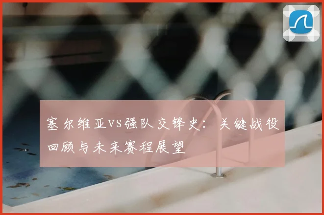 塞尔维亚vs强队交锋史：关键战役回顾与未来赛程展望