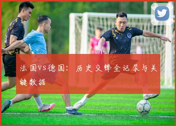 法国vs德国:历史交锋全记录与关键数据