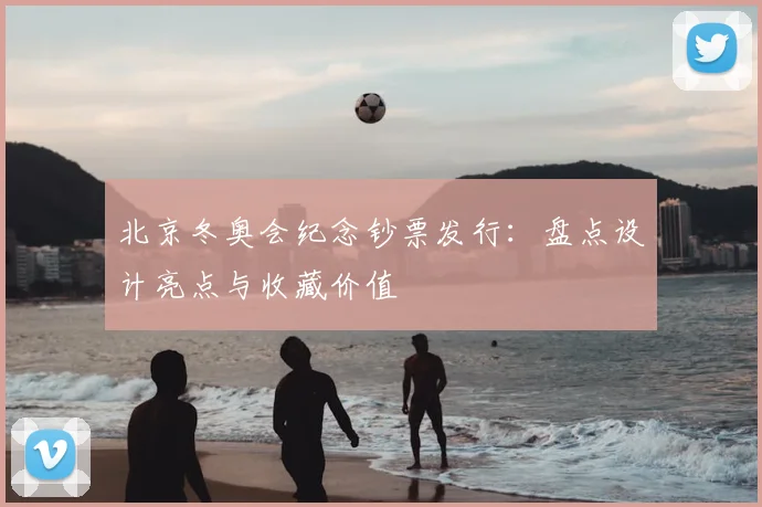 北京冬奥会纪念钞票发行：盘点设计亮点与收藏价值