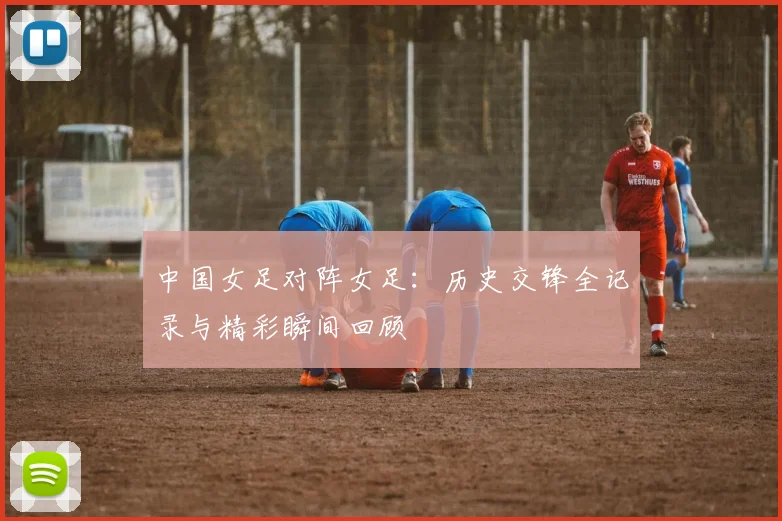 中国女足对阵女足：历史交锋全记录与精彩瞬间回顾
