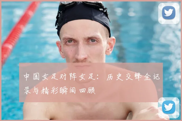 中国女足对阵女足：历史交锋全记录与精彩瞬间回顾