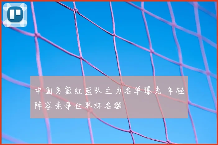 中国男篮红蓝队主力名单曝光 年轻阵容竞争世界杯名额