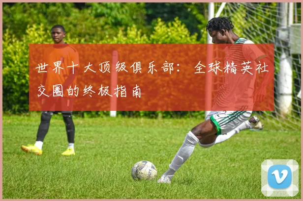 世界十大顶级俱乐部：全球精英社交圈的终极指南