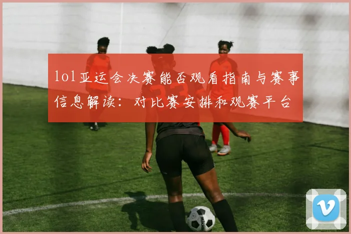 lol亚运会决赛能否观看指南与赛事信息解读:对比赛安排和观赛平台影响