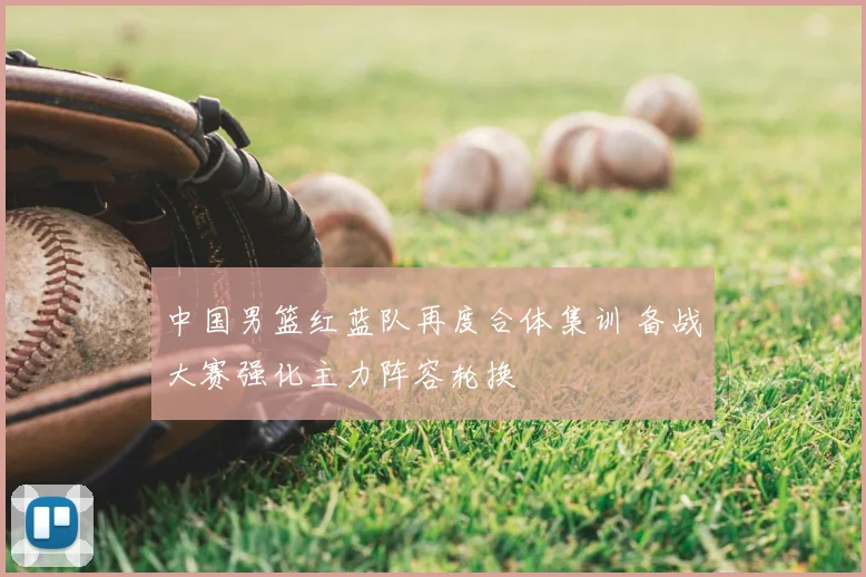 中国男篮红蓝队再度合体集训 备战大赛强化主力阵容轮换