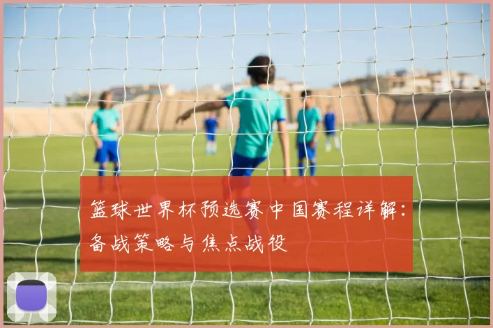 篮球世界杯预选赛中国赛程详解:备战策略与焦点战役