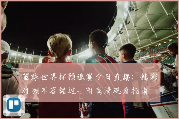 篮球世界杯预选赛今日直播:精彩对决不容错过,附高清观看指南