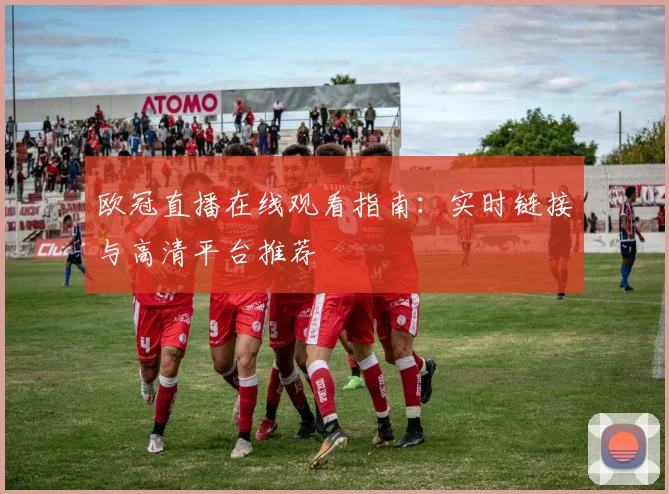 欧冠直播在线观看指南：实时链接与高清平台推荐