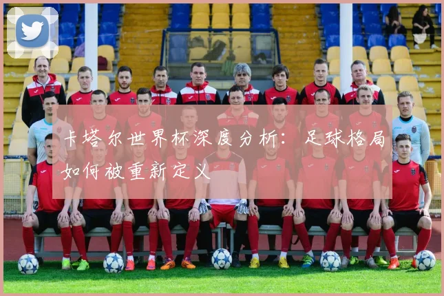 卡塔尔世界杯深度分析：足球格局如何被重新定义