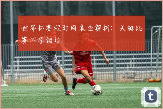 世界杯赛程时间表全解析：关键比赛不容错过