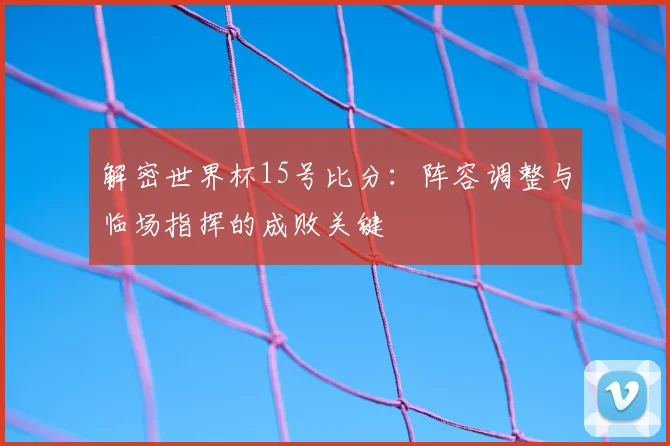 解密世界杯15号比分：阵容调整与临场指挥的成败关键