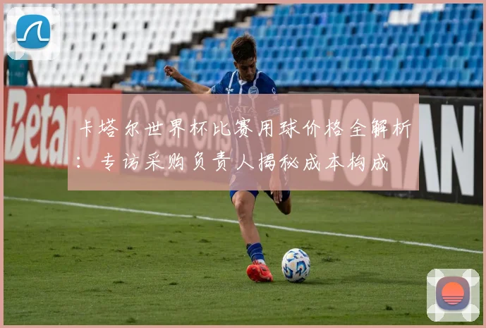 卡塔尔世界杯比赛用球价格全解析：专访采购负责人揭秘成本构成