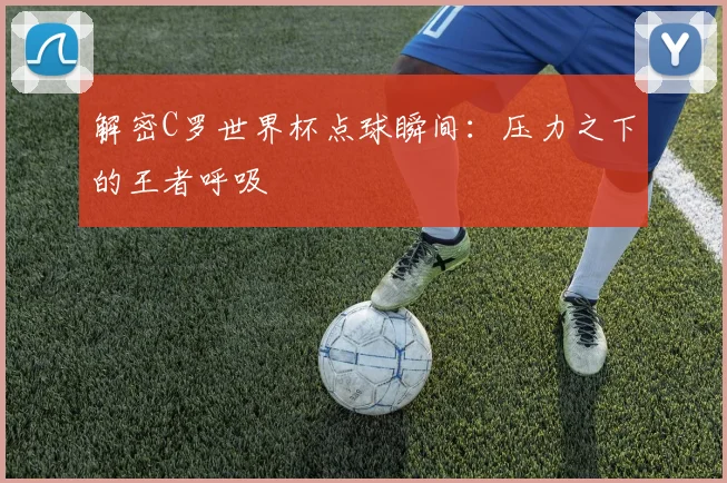 解密C罗世界杯点球瞬间：压力之下的王者呼吸