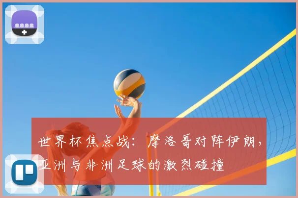 世界杯焦点战:摩洛哥对阵伊朗,亚洲与非洲足球的激烈碰撞
