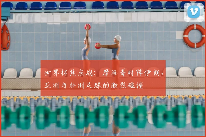 世界杯焦点战:摩洛哥对阵伊朗,亚洲与非洲足球的激烈碰撞