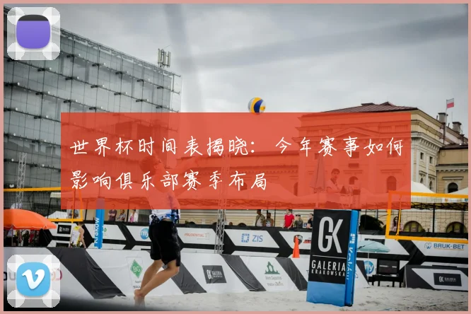 世界杯时间表揭晓：今年赛事如何影响俱乐部赛季布局