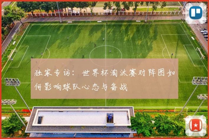 独家专访:世界杯淘汰赛对阵图如何影响球队心态与备战